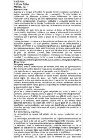 Raúl Ávila.
Editorial Trillas
México, 1977
Introducción:
Gracias a la lengua el hombre ha podido formar sociedades complejas e
incluso organizar otros sistemas de comunicación. En esta reseña les
hablaremos de diferentes subtemas donde hablaremos de como se
relacionan con la lengua y de como aprendemos hablar y de como expresar
nuestros pensamientos, emociones, actitudes y perjuicios acerca de la
manera de hablar de los demás. No obstante su importancia, pocas veces
nos detenemos a reflexionar sobre las características de este instrumento
de comunicación.
El propósito de este libro es de acercar al lector al fenómeno de la
comunicación lingüística, invitarlo a que valore el sistemas de comunicación
mas complejo inventado por el hombre la lengua y darle un marcote
referencia que le permita ubicar el papel de los usuarios del sistema los
hablantes.
Una de las áreas concierne a la formación de profesores en el ámbito de la
educación superior. Un buen profesor, además de los conocimientos y
habilites inherentes a su especialidad profesional, y cualesquiera que sean
las materias que posee, debe saber incorporar e integrar sus enseñanzas al
gran conjunto de adquisiciones y logros que para los alumnos representan
el plan de estudios cursado; debe comunicarse con los alumnos
transmitiendo y recibiendo información y mensajes con fluidez, precisión y
claridad y, correlativamente, ha de conocer y emplear recursos educativos
tecnológicos y metodológicos acordes con el contexto pedagógico vigente
Desarrollo:
El signo y los signos:
El mundo, ante la interpretación del hombre, esta lleno de significaciones.
Tan pronto el hombre decide ir mas allá de los objetos mismos, encuentran
que estos tienen un valor que los trasciende: una significación.
Cuando vemos en un objeto no su valor, sino algo que lo trasciende o, en
otras palabras, cuando tomamos un objeto mismo, estamos considerándolo
como signo. Un signo es, pues un hecho perceptible que nos da
información sobre algo distinto de si mismo. Los signos de los que hemos
hablado anteriormente no son, muy obvios; en cambio, es claro el valor del
signo cuando damos varios golpes a la puerta para indicar que estamos ahí
y que deseamos que la haya.
1.1 Signos primarios y secundarios:
¿Cual es la diferencia entre los signos del primer tipo, como el vestido o el
cacharro, y los del segundo, como el golpear en una puerta o las palabras?
En los primeros, la finalidad de comunicar algo mas allá del objeto mismo no
es la función primaria: el vestido sirve fundamentalmente para cubrirse el
cuerpo y el cacharro, para digamos cocinar con el. En ambos casos
podemos considerar la acción con valor del signo, pero en el primero su
significado, su interpretación, solo puede ser descifrado por el especialista:
el emisor produjo involuntariamente el signo y no pretendía establecer la
comunicación.
1.2. Semiológica y lingüística:
La semiológica se ocupa del estudio de los signos producidos por el
hombre.
La semiológica, tomada en su planteamiento en su planteamiento amplio, se
enriquece, pero a la vez se vuelve metodológicamente imprecisa, por la
imposibilidad de lograr una sistematización de toda clase de signos.
La lengua es, pues, un sistema de signos y, como tal, constituye uno de los
objetos de estudio de la semiológica. Sin embargo, dada la complejidad y
riqueza de la lengua y dada sus características distintivas, hay una disciplina
que, dentro de semiología se ocupa de su estudio: la lingüística.
la lengua es eficaz porque, con los signos podemos transmitir un numero
infinito de mensajes, de acuerdo con la manera en que dedicamos
 