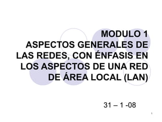1
MODULO 1
ASPECTOS GENERALES DE
LAS REDES, CON ÉNFASIS EN
LOS ASPECTOS DE UNA RED
DE ÁREA LOCAL (LAN)
31 – 1 -08
 