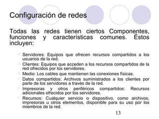 13
Configuración de redes
Todas las redes tienen ciertos Componentes,
funciones y características comunes. Éstos
incluyen:
 Servidores: Equipos que ofrecen recursos compartidos a los
usuarios de la red.
 Clientes: Equipos que acceden a los recursos compartidos de la
red ofrecidos por los servidores.
 Medio: Los cables que mantienen las conexiones físicas.
 Datos compartidos: Archivos suministrados a los clientes por
parte de los servidores a través de la red.
 Impresoras y otros periféricos compartidos: Recursos
adicionales ofrecidos por los servidores.
 Recursos: Cualquier servicio o dispositivo, como archivos,
impresoras u otros elementos, disponible para su uso por los
miembros de la red.
 