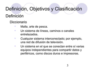 3
Definición, Objetivos y Clasificación
Diccionario
 Malla, arte de pesca.
 Un sistema de líneas, caminos o canales
entrelazados.
 Cualquier sistema interconectado; por ejemplo,
una red de difusión de televisión.
 Un sistema en el que se conectan entre sí varias
equipos independientes para compartir datos y
periféricos, como discos duros e impresoras.
Definición
 