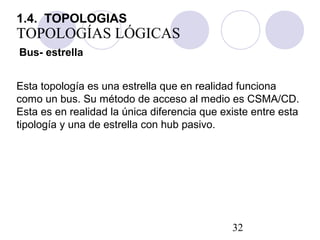 32
TOPOLOGÍAS LÓGICAS
Bus- estrella
Esta topología es una estrella que en realidad funciona
como un bus. Su método de acceso al medio es CSMA/CD.
Esta es en realidad la única diferencia que existe entre esta
tipología y una de estrella con hub pasivo.
1.4. TOPOLOGIAS
 