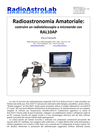 Radioastronomia Amatoriale:
costruire un radiotelescopio a microonde con
RAL10AP
Flavio Falcinelli
RadioAstroLab s.r.l. 60019 Senigallia (AN) - Italy - Via Corvi, 96
Tel: +39 071 6608166 - Fax: +39 071 6612768
info@radioastrolab.it www.radioastrolab.it
La serie di ricevitori per radioastronomia amatoriale RAL10 di RadioAstroLab è stata arricchita con
l'ultimo nato della casa: RAL10AP. E' il più piccolo radiometro della famiglia, assemblato e pronto all'uso,
“fratello maggiore” di RAL10KIT. Anche questo strumento utilizza il modulo radiometrico microRAL10
(il “cuore” del ricevitore) abbinato all'elettronica di alimentazione e di interfacciamento con un computer,
completo di software per l'acquisizione DataMicroRAL10. Caratteristica aggiuntiva (e unica) di
RAL10AP è l'uscita audio di post-rivelazione: collegata a un amplificatore esterno o all'ingresso audio di
un PC, consente l'ascolto dei segnali rivelati e il loro monitoraggio attraverso uno dei tanti software
gratuiti scaricabili dal web per l'analisi degli spettrogrammi.
La catena iniziale del sistema ricevente è realizzata con componenti commerciali provenienti dal
mercato della TV satellitare, non compresi nella confezione: c’è ampia libertà nella scelta dell’antenna a
riflettore parabolico con il relativo LNB, feed e cavo coassiale per il collegamento al nostro sistema. Per
chi desidera ottimizzare le prestazioni del radiotelescopio suggeriamo l'utilizzo dell'unità esterna
1
 