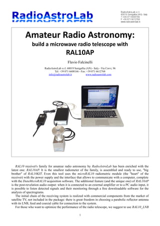 Amateur Radio Astronomy:
build a microwave radio telescope with
RAL10AP
Flavio Falcinelli
RadioAstroLab s.r.l. 60019 Senigallia (AN) - Italy - Via Corvi, 96
Tel: +39 071 6608166 - Fax: +39 071 6612768
info@radioastrolab.it www.radioastrolab.com
RAL10 receiver's family for amateur radio astronomy by RadioAstroLab has been enriched with the
latest one: RAL10AP. It is the smallest radiometer of the family, is assembled and ready to use, "big
brother" of RAL10KIT. Even this tool uses the microRAL10 radiometric module (the "heart" of the
receiver) with the power supply and the interface that allows to communicate with a computer, complete
with the DataMicroRAL10 acquisition software. The additional feature (and the unique one) of RAL10AP
is the post-revelation audio output: when it is connected to an external amplifier or to a PC audio input, it
is possible to listen detected signals and their monitoring through a free downloadable software for the
analysis of spectrograms.
The initial chain of the receiving system is realized with commercial components from the market of
satellite TV, not included in the package: there is great freedom in choosing a parabolic reflector antenna
with its LNB, feed and coaxial cable for connection to the system.
For those who want to optimize the performance of the radio telescope, we suggest to use RAL10_LNB
1
 