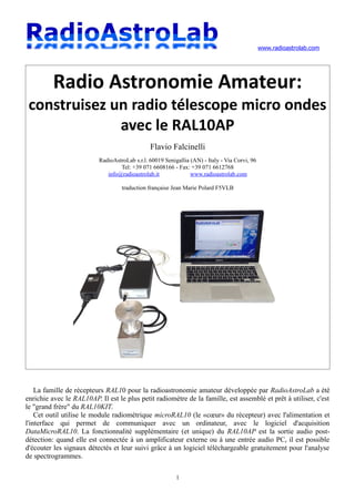 www.radioastrolab.com
Radio Astronomie Amateur:
construisez un radio télescope micro ondes
avec le RAL10AP
Flavio Falcinelli
RadioAstroLab s.r.l. 60019 Senigallia (AN) - Italy - Via Corvi, 96
Tel: +39 071 6608166 - Fax: +39 071 6612768
info@radioastrolab.it www.radioastrolab.com
traduction française Jean Marie Polard F5VLB
La famille de récepteurs RAL10 pour la radioastronomie amateur développée par RadioAstroLab a été
enrichie avec le RAL10AP. Il est le plus petit radiomètre de la famille, est assemblé et prêt à utiliser, c'est
le "grand frère" du RAL10KIT.
Cet outil utilise le module radiométrique microRAL10 (le «cœur» du récepteur) avec l'alimentation et
l'interface qui permet de communiquer avec un ordinateur, avec le logiciel d'acquisition
DataMicroRAL10. La fonctionnalité supplémentaire (et unique) du RAL10AP est la sortie audio post-
détection: quand elle est connectée à un amplificateur externe ou à une entrée audio PC, il est possible
d'écouter les signaux détectés et leur suivi grâce à un logiciel téléchargeable gratuitement pour l'analyse
de spectrogrammes.
1
 
