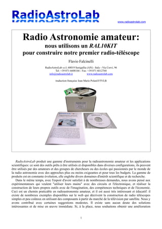 www.radioastrolab.com
Radio Astronomie amateur:
nous utilisons un RAL10KIT
pour construire notre premier radio-téléscope
Flavio Falcinelli
RadioAstroLab s.r.l. 60019 Senigallia (AN) - Italy - Via Corvi, 96
Tel: +39 071 6608166 - Fax: +39 071 6612768
info@radioastrolab.it www.radioastrolab.com
traduction française Jean Marie Polard F5VLB
RadioAstroLab produit une gamme d'instruments pour la radioastronomie amateur et les applications
scientifiques: ce sont des outils prêts à être utilisés et disponibles dans diverses configurations, ils peuvent
être utilisés par des amateurs et des groupes de chercheurs ou des écoles qui passionnés par le monde de
la radio astronomie avec des approches plus ou moins exigeantes et pour tous les budgets. La gamme de
produits est en constante évolution, elle englobe divers domaines d'intérêt scientifique et de recherche.
Dans le même temps, avec l'espoir d'avoir satisfait à de nombreuses demandes, nous avons pensé aux
expérimentateurs qui veulent "utiliser leurs mains" avec des circuits et l'électronique, et réaliser la
construction de leurs propres outils avec de l'imagination, des compétences techniques et de l'économie.
Ceci est un chemin praticable en radioastronomie amateur, et il est aussi très intéressant et éducatif: il
existe de nombreux exemples disponibles sur le web qui décrivent la construction de radio téléscopes
simples et peu coûteux en utilisant des composants à partir du marché de la télévision par satellite. Nous y
avons contribué avec certaines suggestions modestes. Il existe sans aucun doute des solutions
intéressantes et de mise en œuvre immédiate. Si, à la place, nous souhaitons obtenir une amélioration
1
 