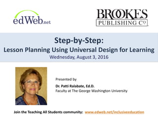 Step-by-Step:
Lesson Planning Using Universal Design for Learning
Wednesday, August 3, 2016
Presented by
Dr. Patti Ralabate, Ed.D.
Faculty at The George Washington University
Join the Teaching All Students community: www.edweb.net/inclusiveeducation
 