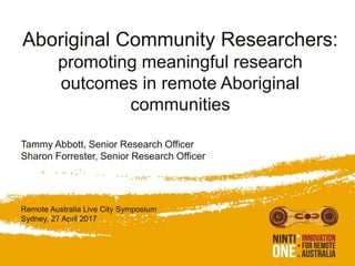 Aboriginal Community Researchers:
promoting meaningful research
outcomes in remote Aboriginal
communities
Tammy Abbott, Senior Research Officer
Sharon Forrester, Senior Research Officer
Remote Australia Live City Symposium
Sydney, 27 April 2017
 