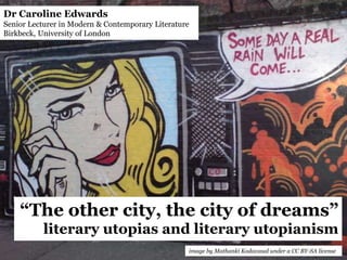 “The other city, the city of dreams”
literary utopias and literary utopianism
Dr Caroline Edwards
Senior Lecturer in Modern & Contemporary Literature
Birkbeck, University of London
image by Mathanki Kodavasal under a CC BY-SA license
 