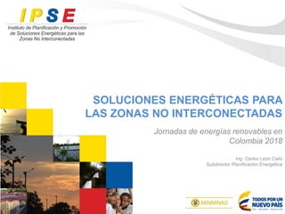 SOLUCIONES ENERGÉTICAS PARA
LAS ZONAS NO INTERCONECTADAS
Jornadas de energías renovables en
Colombia 2018
Ing. Carlos León Celis
Subdirector Planificación Energética
 