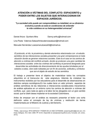 ATENCIÓN A VÍCTIMAS DEL CONFLICTO: ESPACIORITO y
      PODER ENTRE LOS SUJETOS QUE INTERACCIONAN EN
                    ESPACIOS JURÍDICOS.
    "La sociedad sólo puede ser comprendidaen su totalidad, en su dinámica
              evolutiva,cuando se está en condiciones de entender
                la vida cotidiana en su heterogeneidad universal"



Daniel Arturo Quintero Mira                        Danny-arthu@hotmail.com

Lina Paola Valencia Salazarlinitavalenciasalazar@hotmail.com

Manuela Hernández Loaizamanuloaiza04@hotmail.es



 El protocolo, el rito, la proxémica y demás elementos relacionados con el estudio
semiótico de las interacciones sociales,presentan una gran omnipresencia en toda
 situación donde se generen relaciones sociales. Este es el caso en los centros de
atención a víctimas del conflicto armado, donde se producen una gran cantidad de
interacciones sociales entre las víctimas del conflictoy el personal designado para
   desarrollas las actividades de direccionamiento de las ayudas brindadas por el
 estados a estas, claro está rodeadas por sin fin de acciones, actitudes y símbolos
                     que son el objeto de estudio de las semiótica.

El trabajo a presentar tiene el objetivo de materializar todos los conceptos
adquiridos en el transcurso de esta asignatura. Además de cristalizar los
instrumentos recibidos por los educadores para el desarrollo de observaciones en
distintos campos sociológicos,En los cuales tiene un valor primario aspectos de
análisis semióticos de las relaciones e interacciones sociales;estos mecanismos
de análisis aplicados en un entorno como los centros de atención a víctimas del
conflicto, que para nada es ajeno a la labor de los abogados con un gran sentido
social, que la UdeA desea implantar en la sociedad Colombiana.

Antes de empezar con el análisis es necesario presentar al lector una corta
definición sobre el concepto de ley de víctimas y restitución de tierras
implementada por el Misterio de Justicia y del Derecho.

________________________
1
  FINOL, José enrique. RITO ESPACIO Y PODER EN LA VIDA COTIDIANA. joseenriquefinol@contv.net. [ En
línea]. DeSignis. N-9. Abril. 2006; PP 33-43. Disponible en [wwwjoseenriquefinol.com]. Consulta: (23, enero,
2013).
 