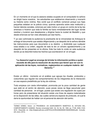 En un momento en el que la asesora estaba ocupada en el computador la señora
se dirigió hacia nosotros, los estudiantes que estábamos observando y nosnarró
su historia como víctima. Nos contó que el conflicto comenzó porque sus hijas
pequeñas estaban en la policía cívica, quienes aprendía sobre esta institución y
hacían labores sociales, entonces por este motivo un grupo en contra de la ley las
amenazo e hicieron que toda la familia se fuera inmediatamente del lugar donde
residían y tuvieron que desplazarse y dirigirse hacia la ciudad de Medellín y que
desde entonces se han visto afectados por ese hecho..

Y ya casi culminada la audiencia la practicante de la Universidad de Antioquia le
entrego el documento que estaba diligenciando y se despidió de la señora dándole
las instrucciones para que documento a su destino y diciéndole que cualquier
cosa estaba a su orden, seguido de esto la dio un sincero agradecimiento y se
despidió de los presentes en la oficina. Esto fue todo lo vivido en esta audiencia
donde ya se describió todos los hechos que acontecieron el en el lugar.



     “La Asesoría Legal se encarga de brindar la información jurídica a quien
     necesite de ello para la resolución de asuntos que tienen que ver con la
    aplicación de las leyes, normativas, reglamentos en cualquier materia del
                                    Derecho.”1



Existe un último momento en el análisis que agrupa los rituales, protocolos y
costumbres que regulan los comportamientos de los integrantes de la interacción
en ese espacio predefinido por la ley de víctimas:

Todo empieza con cierta informalidad, promovida por la poca cantidad de gente
que está en el centro de atención, pues pocas veces se llega aacumular gran
cantidad de personas en el lugar, puesto que existe una regulación de cupos por
horas pero de presentarse tal situación existe una línea de espera materializada
en la disposición de las sillas, las cuales seríanuna especie de protocolo, el cual le
daría la oportunidad de hablar con el personal de atención del centro.


3
GÓMEZ GÓMEZ, Héctor. LA PROXÉMICA: UN ACERCAMIENTO SEMIÓTICO AL ESTUDIO DEL
COMPORTAMIENTO HUMANO. Revista Universidad Eafit. Vol. 30, No. 95. 1994; pp. 77-86. ISSN: 0120-
341X. Disponible en: [http://bdigital.eafit.edu.co/ARTICULO/HRU0380000095199406/09506.pdf]. Consulta:
(26, enero, 2013).
 