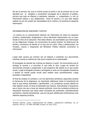 De ser la primera vez que la víctima acude al centro o ser la primera vez en ser
atendido por el abogado o practicante encargado de la atención al público,
primero que todo se dispone a saludarse, después a presentarse y a dar su
información básica y sus obligaciones hacia el usuario y lo que este espera
realizar en pro de cumplir las necesidades de la víctima y le presenta la siguiente
información:



INFORMACIÓN DE ASESORÍA Y APOYO

 La víctima y/o su representante deberán ser informados de todos los aspectos
jurídicos, asistenciales, terapéuticos u otros relevantes relacionados con su caso,
desde el inicio de la actuación. Para tales efectos, las autoridades que intervengan
en las diligencias iniciales, los funcionarios de policía judicial, los defensores de
familia y comisarios de familia en el caso de los niños, niñas y adolescentes, los
Fiscales, Jueces o integrantes del Ministerio Público deberán suministrar la
información:



Luego este usuario por primera vez se dispone a presentar sus documentos
mientras cuenta su historia de vida como muestra de su autenticidad.

El encargado de atender las víctimas se dispone a recibir los documentos que le
entrega el usuario y a escuchar lo que este le dice; Luego de revisar los
documentos procede a preguntarle a que programa del estado es el que quiere
acudir. Luego el abogado procede a entregarle un acta con los papeles necesarios
y decirle en donde puede acudir para realizar esos procedimientos; Luego
proceden a despedirse.

Al final de analizar el contexto y con los elementos semióticos adquiridos durante
el transcurso de la asignatura, es importante reflexionar sobre la importancia de
todo lo que hemos aprendido y aprehendido, y la constancia aunque latente en
toda relación social, no tiene el sobresalto que merece. Acercándose a situaciones
que a futuro nos van a tocar de manera profunda, como los contextos jurídicos es
importante reconocer que estos estas marcados por protocolos, enfrentamientos
semióticos y demás herramientas que son de gran utilidad para enfrentarnos a los
distintos espacios jurídicos.

____________________________
4
 BLANCO SANTOS, Cristina. COMUNICACIÓN NO VERBAL: LUINGUISTICA HISPÁNICA. Vol. 23.
Diciembre, 1997; pp. 1-18. ISSN: 0387-8686. Consulta: ( 22, enero, 2012).
 