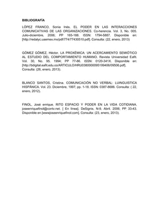 BIBLIOGRAFÍA

LÓPEZ FRANCO, Sonia Inés. EL PODER EN LAS INTERACCIONES
COMUNICATIVAS DE LAS ORGANIZACIONES. Co-herencia. Vol. 3, No. 005.
Julio-diciembre, 2006; PP 165-188. ISSN: 1794-5887. Disponible en:
[http://redalyc.uaemex.mx/pdf/774/77430510.pdf]. Consulta: (22, enero, 2013)



GÓMEZ GÓMEZ, Héctor. LA PROXÉMICA: UN ACERCAMIENTO SEMIÓTICO
AL ESTUDIO DEL COMPORTAMIENTO HUMANO. Revista Universidad Eafit.
Vol. 30, No. 95. 1994; PP 77-86. ISSN: 0120-341X. Disponible en:
[http://bdigital.eafit.edu.co/ARTICULO/HRU0380000095199406/09506.pdf].
Consulta: (26, enero, 2013).



BLANCO SANTOS, Cristina. COMUNICACIÓN NO VERBAL: LUINGUISTICA
HISPÁNICA. Vol. 23. Diciembre, 1997; pp. 1-18. ISSN: 0387-8686. Consulta: ( 22,
enero, 2012).



FINOL, José enrique. RITO ESPACIO Y PODER EN LA VIDA COTIDIANA.
joseenriquefinol@contv.net. [ En línea]. DeSignis. N-9. Abril. 2006; PP 33-43.
Disponible en [wwwjoseenriquefinol.com]. Consulta: (23, enero, 2013).
 