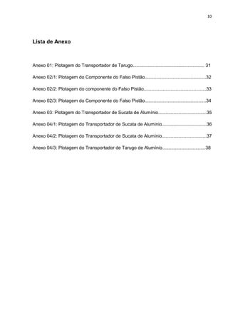 10
Lista de Anexo
Anexo 01: Plotagem do Transportador de Tarugo........................................................ 31
Anexo 02/1: Plotagem do Componente do Falso Pistão................................................32
Anexo 02/2: Plotagem do componente do Falso Pistão.................................................33
Anexo 02/3: Plotagem do Componente do Falso Pistão................................................34
Anexo 03: Plotagem do Transportador de Sucata de Alumínio......................................35
Anexo 04/1: Plotagem do Transportador de Sucata de Alumínio...................................36
Anexo 04/2: Plotagem do Transportador de Sucata de Alumínio...................................37
Anexo 04/3: Plotagem do Transportador de Tarugo de Alumínio..................................38
 