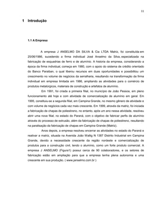 11
1 Introdução
1.1 A Empresa
A empresa J ANSELMO DA SILVA & Cia LTDA Matriz, foi constituída em
25/06/1986, sucedendo a firma individual José Anselmo da Silva, especializada na
fabricação de esquadrias de ferro e de alumínio. A historia da empresa, considerando a
época da firma individual, começa em 1980, com o apoio do sistema de crédito orientado
do Banco Paraiban, o qual liberou recursos em duas oportunidades e possibilitou um
crescimento no volume de negócios da serralharia, resultando na transformação da firma
individual em empresa limitada em 1986, ampliando as atividades para o comércio de
produtos metalúrgicos, materiais de construção e artefatos de alumínio.
Em 1991, foi criada a primeira filial, no município de João Pessoa, em pleno
funcionamento até hoje e com atividade de comercialização de alumínio em geral. Em
1995, constituiu-se a segunda filial, em Campina Grande, no mesmo gênero de atividade e
com volume de negócios cada vez mais crescente. Em 1999, através da matriz, foi iniciada
a fabricação de chapas de poliestireno, no entanto, após um ano nessa atividade, resolveu
abrir uma nova filial, no estado do Paraná, com o objetivo de fabricar perfis de alumínio
através do processo de extrusão, além da fabricação de chapas de poliestireno, resultando
na paralisação da fabricação de chapas em Campina Grande (Matriz).
Anos depois, a empresa resolveu encerrar as atividades no estado do Paraná e
reativar a matriz, situada na Avenida João Wallig N 1387 Distrito Industrial em Campina
Grande, devido a necessidade crescente da região nordeste e comercialização de
produtos para a construção civil, tendo o alumínio, como um forte produto comercial. A
empresa J ANSELMO (Figura1) possui cerca de 90 colaboradores, e os setores de
fabricação estão em ampliação para que a empresa tenha plena autonomia e uma
crescente em sua produção. ( www.janselmo.com.br )
 