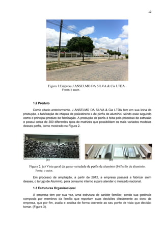 12
Figura 1:Empresa J ANSELMO DA SILVA & Cia LTDA .
Fonte: o autor.
1.2 Produto
Como citado anteriormente, J ANSELMO DA SILVA & Cia LTDA tem em sua linha de
produção, a fabricação de chapas de poliestireno e de perfis de alumínio, sendo esse segundo
como o principal produto de fabricação. A produção de perfis é feita pelo processo de extrusão
e possui cerca de 300 diferentes tipos de matrizes que possibilitam os mais variados modelos
desses perfis, como mostrado na Figura 2.
(a) (b)
Figura 2: (a) Vista geral da gama variedade de perfis de alumínio (b) Perfis de alumínio.
Fonte: o autor.
Em processo de ampliação, a partir de 2012, a empresa passará a fabricar além
desses, o tarugo de Alumínio, para consumo interno e para atender o mercado nacional.
1.3 Estruturas Organizacional
A empresa tem por sua vez, uma estrutura de caráter familiar, sendo sua gerência
composta por membros da família que reportam suas decisões diretamente ao dono da
empresa, que por fim, avalia e analisa de forma coerente ao seu ponto de vista que decisão
tomar. (Figura 3),
 