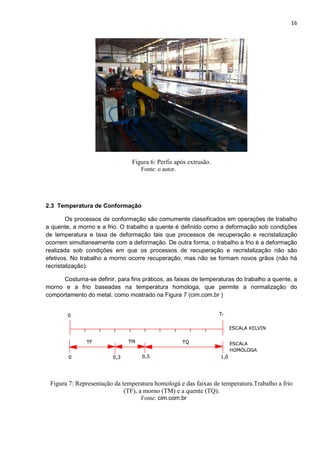 16
Figura 6: Perfis após extrusão.
Fonte: o autor.
2.3 Temperatura de Conformação
Os processos de conformação são comumente classificados em operações de trabalho
a quente, a morno e a frio. O trabalho a quente é definido como a deformação sob condições
de temperatura e taxa de deformação tais que processos de recuperação e recristalização
ocorrem simultaneamente com a deformação. De outra forma, o trabalho a frio é a deformação
realizada sob condições em que os processos de recuperação e recristalização não são
efetivos. No trabalho a morno ocorre recuperação, mas não se formam novos grãos (não há
recristalização).
Costuma-se definir, para fins práticos, as faixas de temperaturas do trabalho a quente, a
morno e a frio baseadas na temperatura homóloga, que permite a normalização do
comportamento do metal, como mostrado na Figura 7 (cim.com.br )
Figura 7: Representação da temperatura homologá e das faixas de temperatura.Trabalho a frio
(TF), a morno (TM) e a quente (TQ).
Fonte: cim.com.br
 
