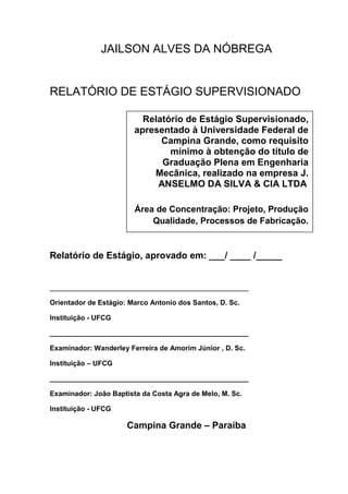 2
JAILSON ALVES DA NÓBREGA
RELATÓRIO DE ESTÁGIO SUPERVISIONADO
Relatório de Estágio, aprovado em: ___/ ____ /_____
___________________________________________________
Orientador de Estágio: Marco Antonio dos Santos, D. Sc.
Instituição - UFCG
___________________________________________________
Examinador: Wanderley Ferreira de Amorim Júnior , D. Sc.
Instituição – UFCG
___________________________________________________
Examinador: João Baptista da Costa Agra de Melo, M. Sc.
Instituição - UFCG
Campina Grande – Paraíba
Relatório de Estágio Supervisionado,
apresentado à Universidade Federal de
Campina Grande, como requisito
mínimo à obtenção do título de
Graduação Plena em Engenharia
Mecânica, realizado na empresa J.
ANSELMO DA SILVA & CIA LTDA
Área de Concentração: Projeto, Produção
Qualidade, Processos de Fabricação.
Área de Concentração: Projeto e
Processos de Fabricação
 