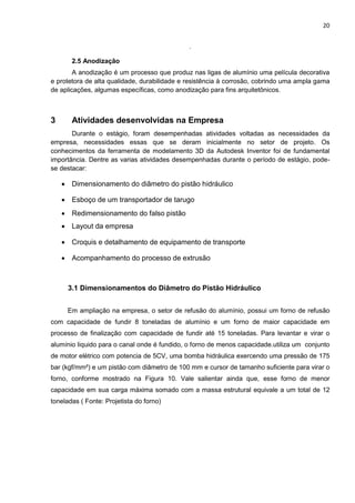 20
.
2.5 Anodização
A anodização é um processo que produz nas ligas de alumínio uma película decorativa
e protetora de alta qualidade, durabilidade e resistência à corrosão, cobrindo uma ampla gama
de aplicações, algumas específicas, como anodização para fins arquitetônicos.
3 Atividades desenvolvidas na Empresa
Durante o estágio, foram desempenhadas atividades voltadas as necessidades da
empresa, necessidades essas que se deram inicialmente no setor de projeto. Os
conhecimentos da ferramenta de modelamento 3D da Autodesk Inventor foi de fundamental
importância. Dentre as varias atividades desempenhadas durante o período de estágio, pode-
se destacar:
 Dimensionamento do diâmetro do pistão hidráulico
 Esboço de um transportador de tarugo
 Redimensionamento do falso pistão
 Layout da empresa
 Croquis e detalhamento de equipamento de transporte
 Acompanhamento do processo de extrusão
3.1 Dimensionamentos do Diâmetro do Pistão Hidráulico
Em ampliação na empresa, o setor de refusão do alumínio, possui um forno de refusão
com capacidade de fundir 8 toneladas de alumínio e um forno de maior capacidade em
processo de finalização com capacidade de fundir até 15 toneladas. Para levantar e virar o
alumínio liquido para o canal onde é fundido, o forno de menos capacidade.utiliza um conjunto
de motor elétrico com potencia de 5CV, uma bomba hidráulica exercendo uma pressão de 175
bar (kgf/mm²) e um pistão com diâmetro de 100 mm e cursor de tamanho suficiente para virar o
forno, conforme mostrado na Figura 10. Vale salientar ainda que, esse forno de menor
capacidade em sua carga máxima somado com a massa estrutural equivale a um total de 12
toneladas ( Fonte: Projetista do forno)
 