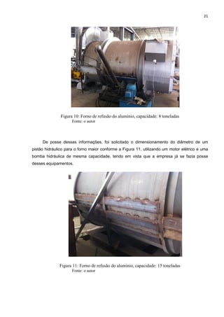 21
Figura 10: Forno de refusão do alumínio, capacidade: 8 toneladas
Fonte: o autor
De posse dessas informações, foi solicitado o dimensionamento do diâmetro de um
pistão hidráulico para o forno maior conforme a Figura 11, utilizando um motor elétrico e uma
bomba hidráulica de mesma capacidade, tendo em vista que a empresa já se fazia posse
desses equipamentos.
Figura 11: Forno de refusão do alumínio, capacidade: 15 toneladas
Fonte: o autor
 