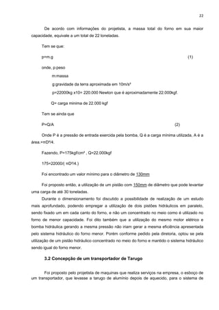 22
De acordo com informações do projetista, a massa total do forno em sua maior
capacidade, equivale a um total de 22 toneladas.
Tem se que:
p=m.g (1)
onde, p:peso
m:massa
g:gravidade da terra aproximada em 10m/s²
p=22000kg x10= 220.000 Newton que é aproximadamente 22.000kgf.
Q= carga minima de 22.000 kgf
Tem se ainda que
P=Q/A (2)
Onde P é a pressão de entrada exercida pela bomba, Q é a carga mínima utilizada, A é a
área.=πD²/4.
Fazendo, P=175kgf/cm² , Q=22.000kgf
175=22000/( πD²/4.)
Foi encontrado um valor mínimo para o diâmetro de 130mm
Foi proposto então, a utilização de um pistão com 150mm de diâmetro que pode levantar
uma carga de até 30 toneladas.
Durante o dimensionamento foi discutido a possibilidade de realização de um estudo
mais aprofundado, podendo empregar a utilização de dois pistões hidráulicos em paralelo,
sendo fixado um em cada canto do forno, e não um concentrado no meio como é utilizado no
forno de menor capacidade. Foi dito também que a utilização do mesmo motor elétrico e
bomba hidráulica gerando a mesma pressão não iriam gerar a mesma eficiência apresentada
pelo sistema hidráulico do forno menor. Porém conforme pedido pela diretoria, optou se pela
utilização de um pistão hidráulico concentrado no meio do forno e mantido o sistema hidráulico
sendo igual do forno menor.
3.2 Concepção de um transportador de Tarugo
Foi proposto pelo projetista de maquinas que realiza serviços na empresa, o esboço de
um transportador, que levasse a tarugo de alumínio depois de aquecido, para o sistema de
 