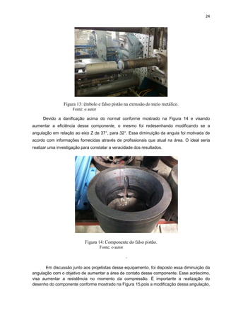 24
Figura 13: êmbolo e falso pistão na extrusão do meio metálico.
Fonte: o autor
Devido a danificação acima do normal conforme mostrado na Figura 14 e visando
aumentar a eficiência desse componente, o mesmo foi redesenhando modificando se a
angulação em relação ao eixo Z de 37°, para 32°. Essa diminuição da angula foi motivada de
acordo com informações fornecidas através de profissionais que atual na área. O ideal seria
realizar uma investigação para constatar a veracidade dos resultados.
Figura 14: Componente do falso pistão.
Fonte: o autor
.
Em discussão junto aos projetistas desse equipamento, foi disposto essa diminuição da
angulação com o objetivo de aumentar a área de contato desse componente. Esse acréscimo,
visa aumentar a resistência no momento da compressão. É importante a realização do
desenho do componente conforme mostrado na Figura 15,pois a modificação dessa angulação,
 