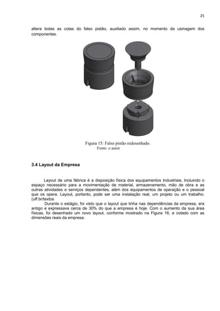 25
altera todas as cotas do falso pistão, auxiliado assim, no momento da usinagem dos
componentes.
Figura 15: Falso pistão redesenhado.
Fonte: o autor
3.4 Layout da Empresa
Layout de uma fábrica é a disposição física dos equipamentos Industriais, Incluindo o
espaço necessário para a movimentação de material, armazenamento, mão de obra e as
outras atividades e serviços dependentes, além dos equipamentos de operação e o pessoal
que os opera. Layout, portanto, pode ser uma instalação real, um projeto ou um trabalho.
(uff.br/textos
Durante o estágio, foi visto que o layout que tinha nas dependências da empresa, era
antigo e expressava cerca de 30% do que a empresa é hoje. Com o aumento da sua área
físicas, foi desenhado um novo layout, conforme mostrado na Figura 16, e cotado com as
dimensões reais da empresa.
 
