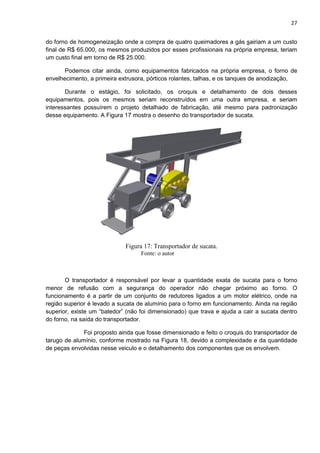 27
do forno de homogeneização onde a compra de quatro queimadores a gás sairiam a um custo
final de R$ 65.000, os mesmos produzidos por esses profissionais na própria empresa, teriam
um custo final em torno de R$ 25.000.
Podemos citar ainda, como equipamentos fabricados na própria empresa, o forno de
envelhecimento, a primeira extrusora, pórticos rolantes, talhas, e os tanques de anodização,
Durante o estágio, foi solicitado, os croquis e detalhamento de dois desses
equipamentos, pois os mesmos seriam reconstruídos em uma outra empresa, e seriam
interessantes possuírem o projeto detalhado de fabricação, até mesmo para padronização
desse equipamento. A Figura 17 mostra o desenho do transportador de sucata.
Figura 17: Transportador de sucata.
Fonte: o autor
O transportador é responsável por levar a quantidade exata de sucata para o forno
menor de refusão com a segurança do operador não chegar próximo ao forno. O
funcionamento é a partir de um conjunto de redutores ligados a um motor elétrico, onde na
região superior é levado a sucata de alumínio para o forno em funcionamento. Ainda na região
superior, existe um “batedor” (não foi dimensionado) que trava e ajuda a cair a sucata dentro
do forno, na saída do transportador.
Foi proposto ainda que fosse dimensionado e feito o croquis do transportador de
tarugo de alumínio, conforme mostrado na Figura 18, devido a complexidade e da quantidade
de peças envolvidas nesse veiculo e o detalhamento dos componentes que os envolvem.
 