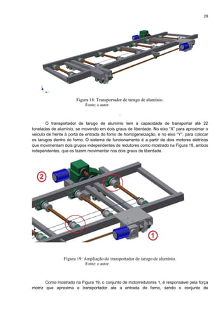 28
Figura 18: Transportador de tarugo de alumínio.
Fonte: o autor
.
O transportador de tarugo de alumínio tem a capacidade de transportar até 22
toneladas de alumínio, se movendo em dois graus de liberdade. No eixo “X” para aproximar o
veiculo de frente à porta de entrada do forno de homogeneização, e no eixo “Y”, para colocar
os tarugos dentro do forno. O sistema de funcionamento é a partir de dois motores elétricos
que movimentam dois grupos independentes de redutores como mostrado na Figura 19, ambos
independentes, que os fazem movimentar nos dois graus de liberdade.
Figura 19: Ampliação do transportador de tarugo de alumínio.
Fonte: o autor
Como mostrado na Figura 19, o conjunto de motorredutores 1, é responsável pela força
motriz que aproxima o transportador ate a entrada do forno, sendo o conjunto de
 
