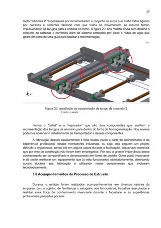 29
motorredutores 2 responsáveis por movimentarem o conjunto de eixos que estão todos ligados
por catracas e correntes fazendo com que todos se movimentem ao mesmo tempo
impulsionando os tarugos para a entrada no forno. A figura 20, nos mostra ainda com detalhe o
conjunto de catracas e correntes além do sistema composto por eixos e rodas de aços que
giram em cima de uma guia para facilitar a movimentação.
Figura 20: Ampliação do transportador de tarugo de alumínio 2.
Fonte: o autor
temos o “ballet” e o “separador” que são dois componentes que auxiliam a
movimentação dos tarugos de alumínio para dentro do forno de homogeneização. Nos anexos
podemos observar o detalhamento do transportador e desses componentes.
A fabricação desses equipamentos é feita muitas vezes a partir do conhecimento e da
experiência profissional desses montadores industriais, ou seja, não seguem um projeto
definido e organizado, sendo até em alguns casos durante a fabricação, descartado materiais
que por erro de construção não foram bem empregados. Por isso a grande importância desse
conhecimento ser compartilhado e dimensionado em forma de projeto. Outro ponto importante
é de poder melhorar um equipamento que já esta funcionando satisfatoriamente, diminuindo
custos durante sua fabricação e utilizando novos componentes que evoluiram
tecnologicamente.
3.6 Acompanhamentos do Processo de Extrusão
Durante o estágio foram realizados acompanhamentos em diversos setores da
empresa, com o objetivo de familiarizar o estagiário aos funcionários, trabalhos executados e
realizar essa troca de conhecimento vivenciada durante a faculdade e as experiências
profissionais passadas por eles.
 