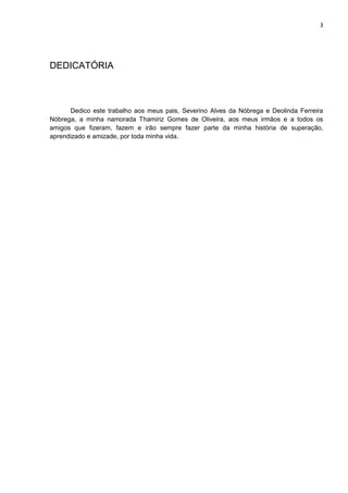 3
DEDICATÓRIA
Dedico este trabalho aos meus pais, Severino Alves da Nóbrega e Deolinda Ferreira
Nóbrega, a minha namorada Thamiriz Gomes de Oliveira, aos meus irmãos e a todos os
amigos que fizeram, fazem e irão sempre fazer parte da minha história de superação,
aprendizado e amizade, por toda minha vida.
 