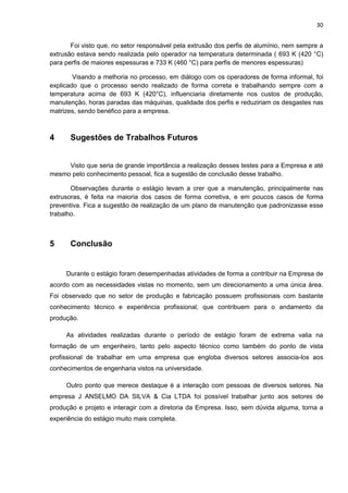 30
Foi visto que, no setor responsável pela extrusão dos perfis de alumínio, nem sempre a
extrusão estava sendo realizada pelo operador na temperatura determinada ( 693 K (420 °C)
para perfis de maiores espessuras e 733 K (460 °C) para perfis de menores espessuras)
Visando a melhoria no processo, em diálogo com os operadores de forma informal, foi
explicado que o processo sendo realizado de forma correta e trabalhando sempre com a
temperatura acima de 693 K (420°C), influenciaria diretamente nos custos de produção,
manutenção, horas paradas das máquinas, qualidade dos perfis e reduziriam os desgastes nas
matrizes, sendo benéfico para a empresa.
4 Sugestões de Trabalhos Futuros
Visto que seria de grande importância a realização desses testes para a Empresa e até
mesmo pelo conhecimento pessoal, fica a sugestão de conclusão desse trabalho.
Observações durante o estágio levam a crer que a manutenção, principalmente nas
extrusoras, é feita na maioria dos casos de forma corretiva, e em poucos casos de forma
preventiva. Fica a sugestão de realização de um plano de manutenção que padronizasse esse
trabalho.
5 Conclusão
Durante o estágio foram desempenhadas atividades de forma a contribuir na Empresa de
acordo com as necessidades vistas no momento, sem um direcionamento a uma única área.
Foi observado que no setor de produção e fabricação possuem profissionais com bastante
conhecimento técnico e experiência profissional, que contribuem para o andamento da
produção.
As atividades realizadas durante o período de estágio foram de extrema valia na
formação de um engenheiro, tanto pelo aspecto técnico como também do ponto de vista
profissional de trabalhar em uma empresa que engloba diversos setores associa-los aos
conhecimentos de engenharia vistos na universidade.
Outro ponto que merece destaque é a interação com pessoas de diversos setores. Na
empresa J ANSELMO DA SILVA & Cia LTDA foi possível trabalhar junto aos setores de
produção e projeto e interagir com a diretoria da Empresa. Isso, sem dúvida alguma, torna a
experiência do estágio muito mais completa.
 