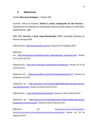 32
6 Referências
ALCAN, Manual de Soldagem, 1 Edição 1993
Coutinho, Telmo de Azevedo- Analise e pratica metalografia de não ferrosos –
Departamento de metalurgia da Universidade Federal de santa Catarina ed. São Paulo:
Edgard Blücher, 1980
NBR 6834 Aluminío e Suas Ligas-Classificação ABNT Associação Brasileira de
Normas Técnicas 2000.
Disponível em: <http://www.janselmo.com.br/> Acesso em 15 de Março 2012.
Disponível
em: <http://www.alcoa.com/brazil/pt/custom_page/mercados_construcao.asp> Acesso
em 27 junho de 2012.
Disponivel em: <http://www.infoescola.com/engenharia/metalurgia/> Acesso em 27 de
junho de 2012.
Disponível em: < http://www.perfilcm.com.br/2012/anodizacao.php?id=1> Acesso em
29 de junho de 2012.
.Disponível em: <http://www.ebah.com.br/content/ABAAAAfFgAH/tratamento-termico-
nas-ligas-aluminio#> Acesso em 29 de junho de 2012.
Disponível em: < www.uff.br/sta/textos/ar022.pdf> Acesso em 02 de Julho de 2012.
Disponível em: <http://www.cimm.com.br/portal/material_didatico/6469-aspectos-de-
temperatura-na-conformacao> Acesso em 05 de Julho de 2012.
Disponivel em ftp://ftp.demec.ufpr.br/disciplinas/TM262-
TM132/Extrus%E3o/Extrus%E3o%20[Modo%20de%20Compatibilidade].pdf Acesso em 24 de
Agosto de 2012.
 