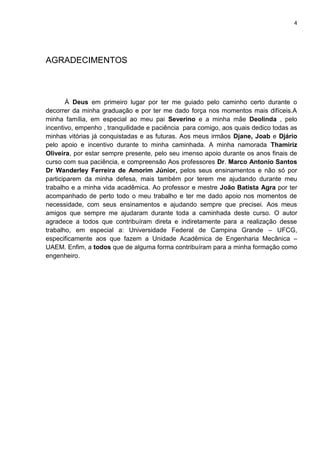4
AGRADECIMENTOS
À Deus em primeiro lugar por ter me guiado pelo caminho certo durante o
decorrer da minha graduação e por ter me dado força nos momentos mais difíceis.A
minha família, em especial ao meu pai Severino e a minha mãe Deolinda , pelo
incentivo, empenho , tranquilidade e paciência para comigo, aos quais dedico todas as
minhas vitórias já conquistadas e as futuras. Aos meus irmãos Djane, Joab e Djário
pelo apoio e incentivo durante to minha caminhada. A minha namorada Thamiriz
Oliveira, por estar sempre presente, pelo seu imenso apoio durante os anos finais de
curso com sua paciência, e compreensão Aos professores Dr. Marco Antonio Santos
Dr Wanderley Ferreira de Amorim Júnior, pelos seus ensinamentos e não só por
participarem da minha defesa, mais também por terem me ajudando durante meu
trabalho e a minha vida acadêmica. Ao professor e mestre João Batista Agra por ter
acompanhado de perto todo o meu trabalho e ter me dado apoio nos momentos de
necessidade, com seus ensinamentos e ajudando sempre que precisei. Aos meus
amigos que sempre me ajudaram durante toda a caminhada deste curso. O autor
agradece a todos que contribuíram direta e indiretamente para a realização desse
trabalho, em especial a: Universidade Federal de Campina Grande – UFCG,
especificamente aos que fazem a Unidade Acadêmica de Engenharia Mecânica –
UAEM. Enfim, a todos que de alguma forma contribuíram para a minha formação como
engenheiro.
 