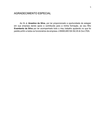 5
AGRADECIMENTO ESPECIAL
Ao Sr J. Anselmo da Silva, por ter proporcionado a oportunidade de estagiar
em sua empresa dando apoio e contribuído para a minha formação, ao seu filho
Evamberto da Silva por ter acompanhado todo o meu trabalho ajudando no que foi
pedido,enfim a todos os funcionários da empresa J ANSELMO DA SILVA & Cia LTDA.
 