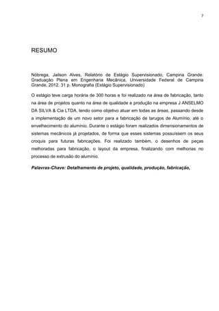 7
RESUMO
Nóbrega, Jailson Alves, Relatório de Estágio Supervisionado, Campina Grande:
Graduação Plena em Engenharia Mecânica, Universidade Federal de Campina
Grande, 2012. 31 p. Monografia (Estágio Supervisionado)
O estágio teve carga horária de 300 horas e foi realizado na área de fabricação, tanto
na área de projetos quanto na área de qualidade e produção na empresa J ANSELMO
DA SILVA & Cia LTDA, tendo como objetivo atuar em todas as áreas, passando desde
a implementação de um novo setor para a fabricação de tarugos de Alumínio, até o
envelhecimento do alumínio. Durante o estágio foram realizados dimensionamentos de
sistemas mecânicos já projetados, de forma que esses sistemas possuíssem os seus
croquis para futuras fabricações. Foi realizado também, o desenhos de peças
melhoradas para fabricação, o layout da empresa, finalizando com melhorias no
processo de extrusão do alumínio.
Palavras-Chave: Detalhamento de projeto, qualidade, produção, fabricação,
 