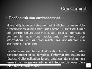 Cas ConcretLa réalité augmentée entre dans l’Histoire9Ici la réalité augmentée permet de redécouvrir sous un nouvel angle les musées et autres expositions. Grâce au programme Héritage 3D, il est maintenant possible de montrer une pièce d’un ancien château telle qu’elle était il y a des siècles. Les visiteurs peuvent désormais replonger dans le passé, les visites au musée sont alors dynamisées par cette nouvelle façon de « voir » l’Histoire.