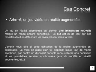 Définition3Entre la réalité et le monde virtuel, se trouve le domaine de la réalité augmentée: celui de l’image vidéo telle qu’elle est perçue par le cerveau à laquelle viennent se superposer des informations graphiques et/ou textuelles. (source Futura-Sciences.com)Réalité mixteEnvironnement réelEnvironnement virtuelRéalité augmentéeVirtualitéaugmentéeLe continuum réel/virtuel, Milgram et Kishino, université de Toronto.