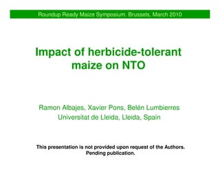 Roundup Ready Maize Symposium. Brussels, March 2010




Impact of herbicide-tolerant
      maize on NTO


 Ramon Albajes, Xavier Pons, Belén Lumbierres
     Universitat de Lleida, Lleida, Spain



This presentation is not provided upon request of the Authors.
                     Pending publication.
 