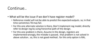 Continue..
• What will be the issue if we don’t have register model?
• Reference model will not be able to predict the expected outputs. so, In that
time sometimes TB may fail.
• For this one alternate solution is there, Don’t implement reg model, directly
refer to design reg by using hierarchal path of the design.
• For this one problem is there, Assume In the design, registers are
implemented wrongly, the mistake is passed.. that problem is not solved in
above solution.. so, this is not good method.. for this only option is RAL.
 