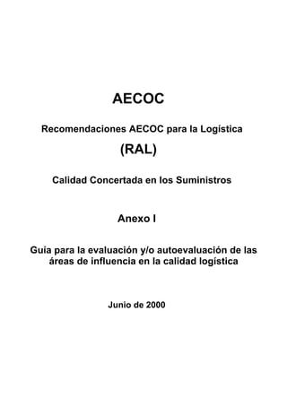 AECOC
  Recomendaciones AECOC para la Logística

                   (RAL)

    Calidad Concertada en los Suministros



                  Anexo I

Guía para la evaluación y/o autoevaluación de las
    áreas de influencia en la calidad logística



                Junio de 2000
 
