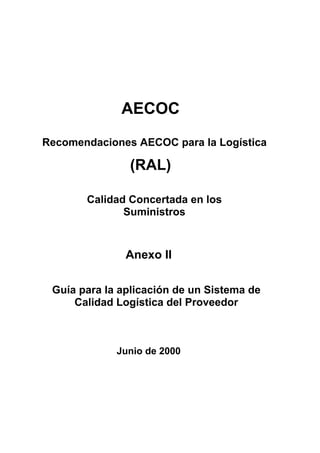 AECOC
Recomendaciones AECOC para la Logística

               (RAL)

       Calidad Concertada en los
              Suministros



               Anexo II

 Guía para la aplicación de un Sistema de
     Calidad Logística del Proveedor



             Junio de 2000
 