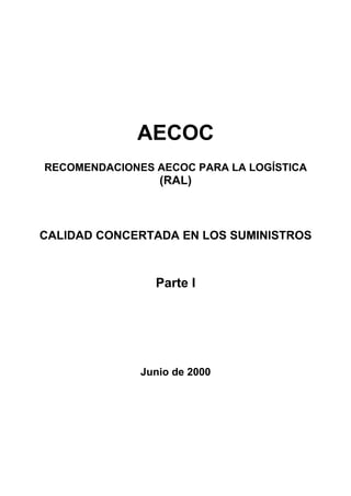 AECOC
RECOMENDACIONES AECOC PARA LA LOGÍSTICA
                 (RAL)



CALIDAD CONCERTADA EN LOS SUMINISTROS



                Parte I




              Junio de 2000
 