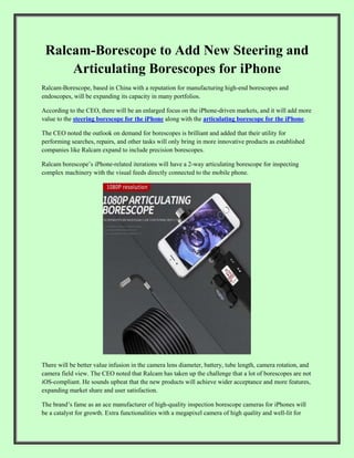 Ralcam-Borescope to Add New Steering and
Articulating Borescopes for iPhone
Ralcam-Borescope, based in China with a reputation for manufacturing high-end borescopes and
endoscopes, will be expanding its capacity in many portfolios.
According to the CEO, there will be an enlarged focus on the iPhone-driven markets, and it will add more
value to the steering borescope for the iPhone along with the articulating borescope for the iPhone.
The CEO noted the outlook on demand for borescopes is brilliant and added that their utility for
performing searches, repairs, and other tasks will only bring in more innovative products as established
companies like Ralcam expand to include precision borescopes.
Ralcam borescope’s iPhone-related iterations will have a 2-way articulating borescope for inspecting
complex machinery with the visual feeds directly connected to the mobile phone.
There will be better value infusion in the camera lens diameter, battery, tube length, camera rotation, and
camera field view. The CEO noted that Ralcam has taken up the challenge that a lot of borescopes are not
iOS-compliant. He sounds upbeat that the new products will achieve wider acceptance and more features,
expanding market share and user satisfaction.
The brand’s fame as an ace manufacturer of high-quality inspection borescope cameras for iPhones will
be a catalyst for growth. Extra functionalities with a megapixel camera of high quality and well-lit for
 