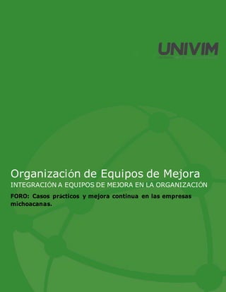 Organización de Equipos de Mejora
INTEGRACIÓN A EQUIPOS DE MEJORA EN LA ORGANIZACIÓN
FORO: Casos prácticos y mejora continua en las empresas
michoacanas.
 