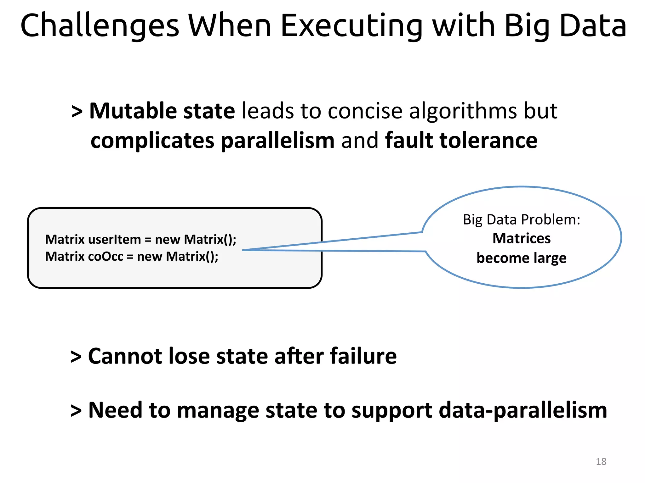Challenges When Executing with Big Data 
18 
Big 
Data 
Problem: 
Matrices 
become 
large 
> 
Mutable 
state 
leads 
to 
concise 
algorithms 
but 
complicates 
parallelism 
and 
fault 
tolerance 
Matrix 
userItem 
= 
new 
Matrix(); 
Matrix 
coOcc 
= 
new 
Matrix(); 
> 
Cannot 
lose 
state 
aRer 
failure 
> 
Need 
to 
manage 
state 
to 
support 
data-­‐parallelism 
 
