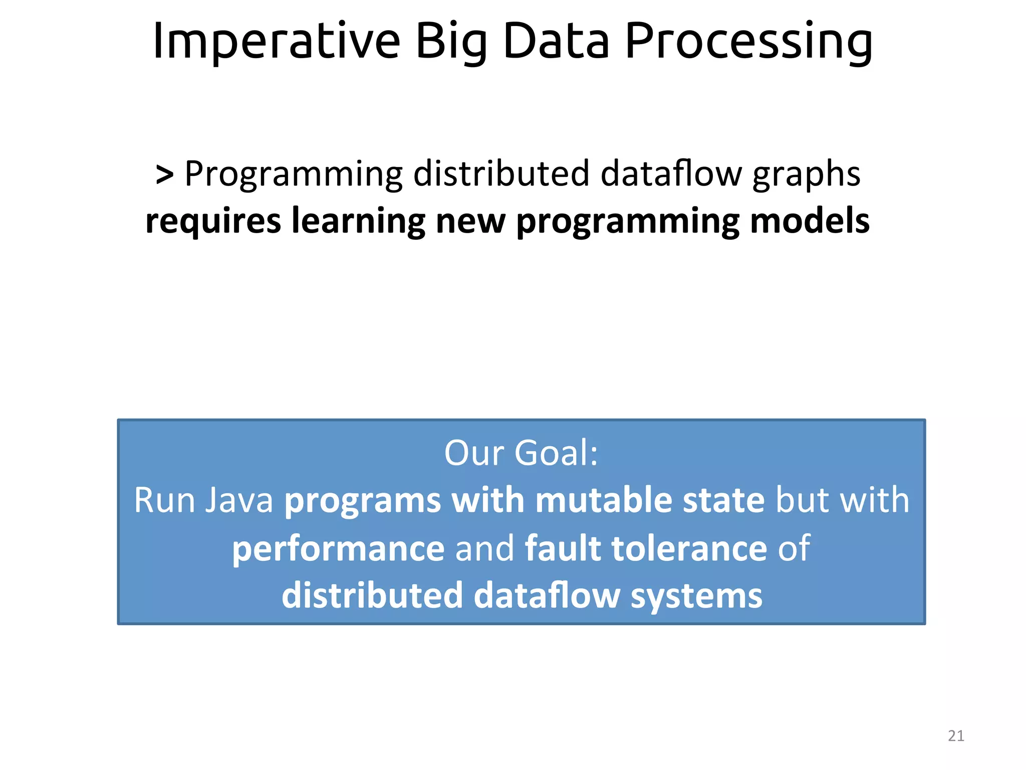 21 
Imperative Big Data Processing 
> 
Programming 
distributed 
dataflow 
graphs 
requires 
learning 
new 
programming 
models 
Our 
Goal: 
Run 
Java 
programs 
with 
mutable 
state 
but 
with 
performance 
and 
fault 
tolerance 
of 
distributed 
dataflow 
systems 
 