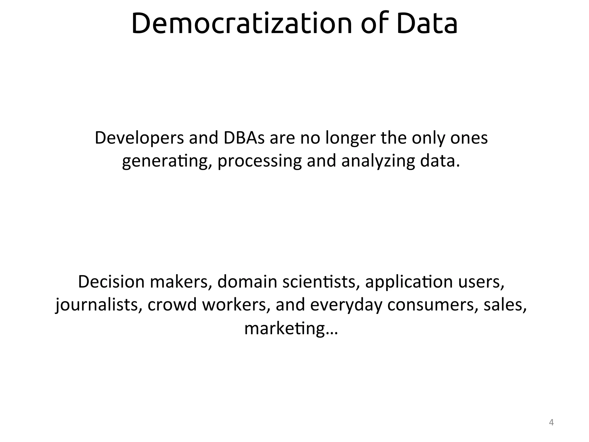 4 
Democratization of Data 
Developers 
and 
DBAs 
are 
no 
longer 
the 
only 
ones 
genera:ng, 
processing 
and 
analyzing 
data. 
Decision 
makers, 
domain 
scien:sts, 
applica:on 
users, 
journalists, 
crowd 
workers, 
and 
everyday 
consumers, 
sales, 
marke:ng… 
 