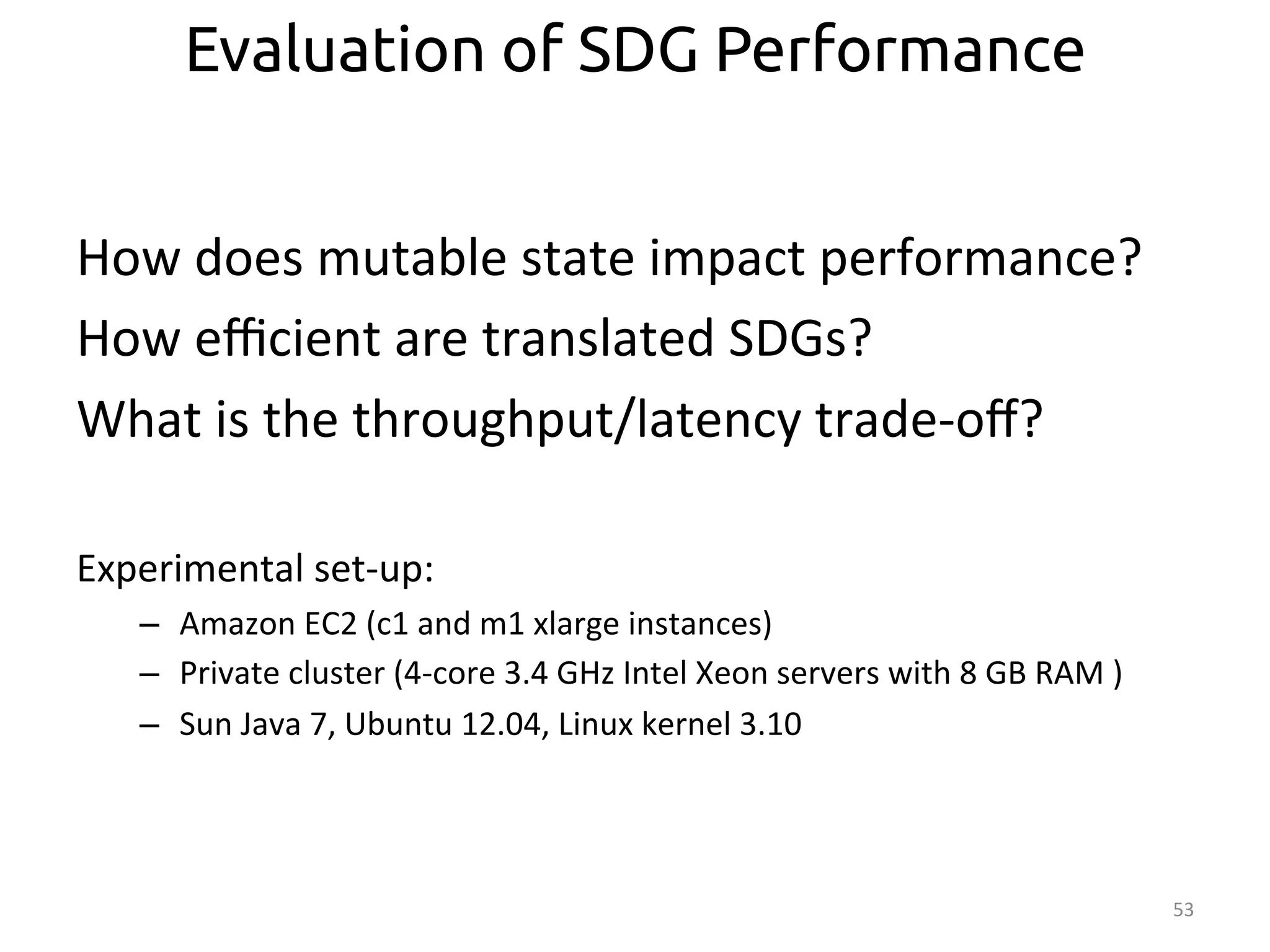 How 
does 
mutable 
state 
impact 
performance? 
How 
efficient 
are 
translated 
SDGs? 
What 
is 
the 
throughput/latency 
trade-­‐off? 
Experimental 
set-­‐up: 
– Amazon 
EC2 
(c1 
and 
m1 
xlarge 
instances) 
– Private 
cluster 
(4-­‐core 
3.4 
GHz 
Intel 
Xeon 
servers 
with 
8 
GB 
RAM 
) 
– Sun 
Java 
7, 
Ubuntu 
12.04, 
Linux 
kernel 
3.10 
53 
Evaluation of SDG Performance 
 