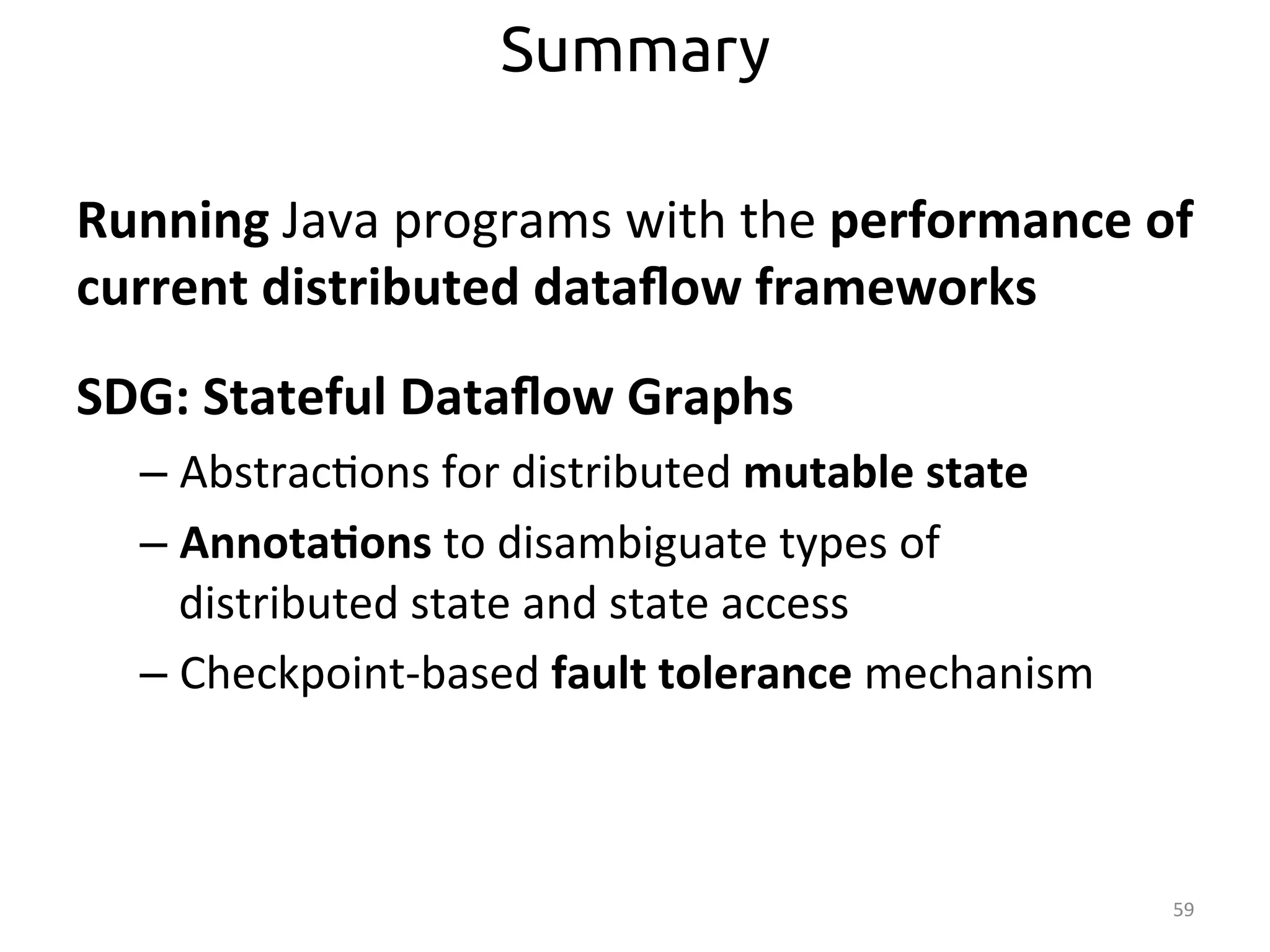 Running 
Java 
programs 
with 
the 
performance 
of 
current 
distributed 
dataflow 
frameworks 
SDG: 
Stateful 
Dataflow 
Graphs 
– Abstrac:ons 
for 
distributed 
mutable 
state 
– Annota>ons 
to 
disambiguate 
types 
of 
distributed 
state 
and 
state 
access 
– Checkpoint-­‐based 
fault 
tolerance 
mechanism 
59 
Summary 
 